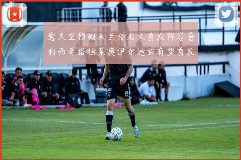 意天空预测米兰与尤文首发阵容普利西奇搭档莱奥伊尔迪兹有望首发