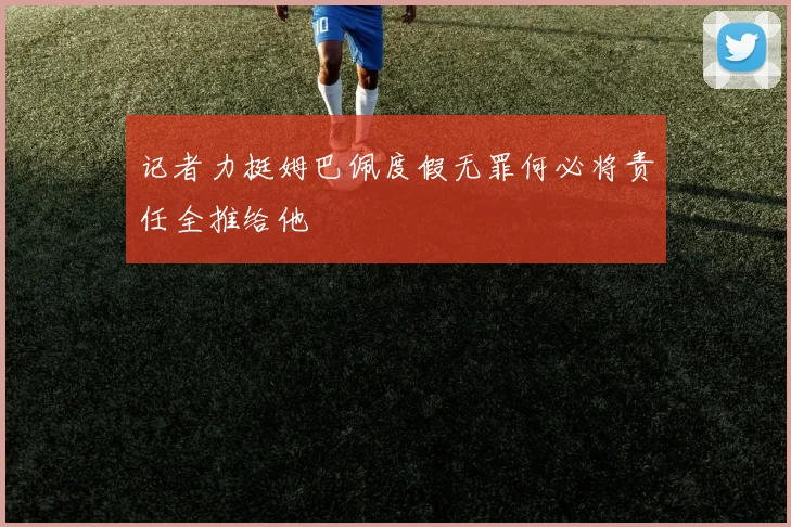 记者力挺姆巴佩度假无罪何必将责任全推给他