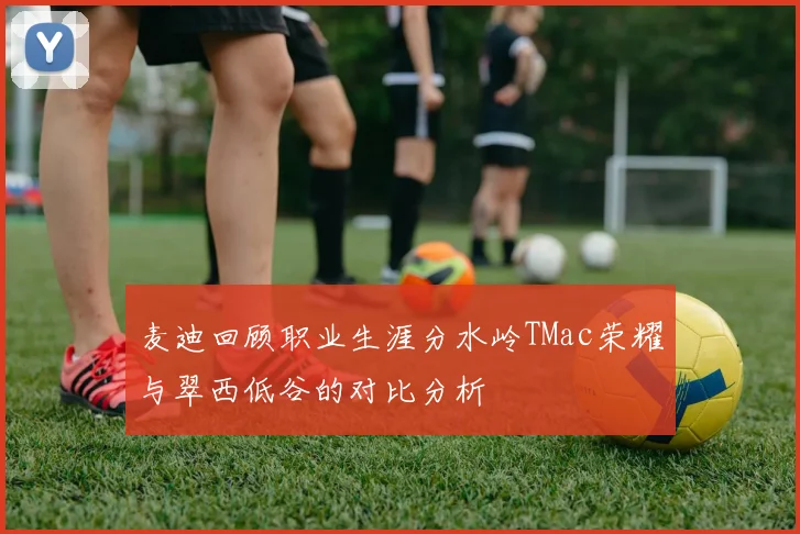 麦迪回顾职业生涯分水岭TMac荣耀与翠西低谷的对比分析