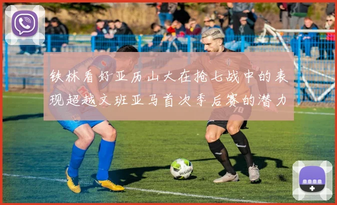 铁林看好亚历山大在抢七战中的表现超越文班亚马首次季后赛的潜力