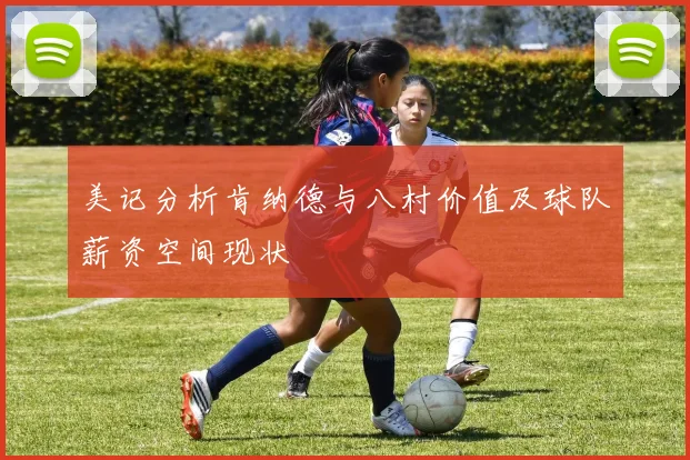 美记分析肯纳德与八村价值及球队薪资空间现状