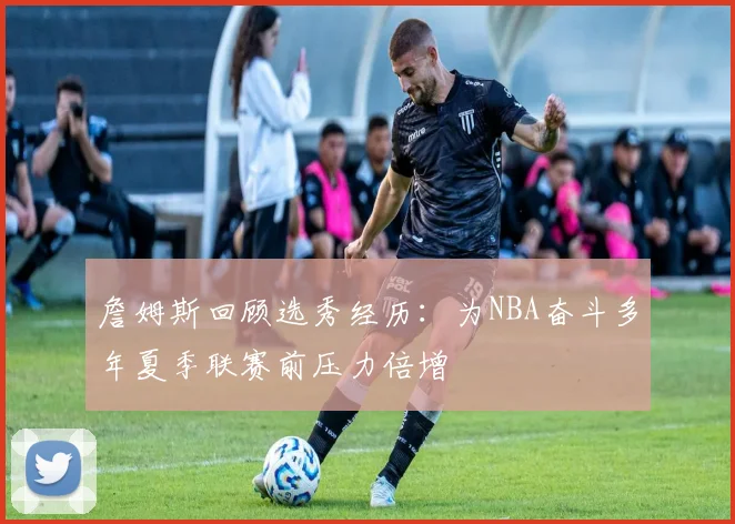 詹姆斯回顾选秀经历：为NBA奋斗多年夏季联赛前压力倍增