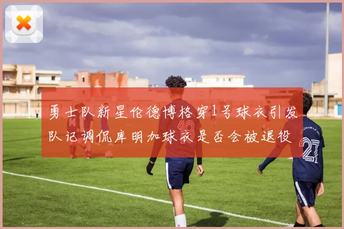 勇士队新星伦德博格穿1号球衣引发队记调侃库明加球衣是否会被退役
