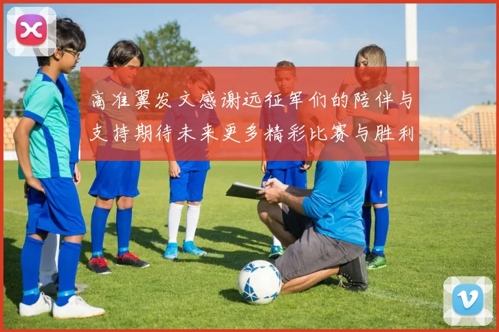 高准翼发文感谢远征军们的陪伴与支持期待未来更多精彩比赛与胜利