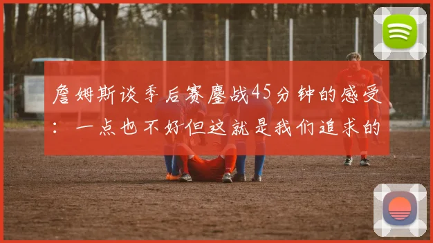 詹姆斯谈季后赛鏖战45分钟的感受：一点也不好但这就是我们追求的挑战