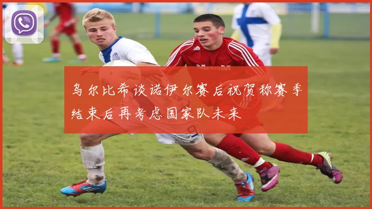 乌尔比希谈诺伊尔赛后祝贺称赛季结束后再考虑国家队未来