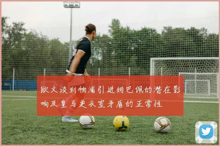 欧文谈利物浦引进姆巴佩的潜在影响及皇马更衣室矛盾的正常性
